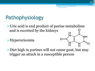 Pathophysiology 
Uric acid is end product of purine metabolism 
and is excreted by the kidneys 
Hyperuricemia 
Diet high in purines will not cause gout, but may 
trigger an attack in a susceptible person 
15 
sriloy21@gmail.com 
 