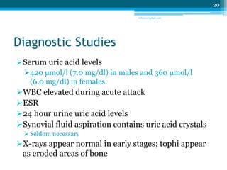 Diagnostic Studies 
Serum uric acid levels 
420 μmol/l (7.0 mg/dl) in males and 360 μmol/l 
(6.0 mg/dl) in females 
WBC elevated during acute attack 
ESR 
24 hour urine uric acid levels 
Synovial fluid aspiration contains uric acid crystals 
 Seldom necessary 
X-rays appear normal in early stages; tophi appear 
as eroded areas of bone 
20 
sriloy21@gmail.com 
 