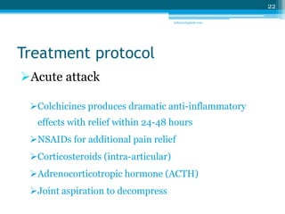 Treatment protocol 
Acute attack 
Colchicines produces dramatic anti-inflammatory 
effects with relief within 24-48 hours 
NSAIDs for additional pain relief 
Corticosteroids (intra-articular) 
Adrenocorticotropic hormone (ACTH) 
Joint aspiration to decompress 
22 
sriloy21@gmail.com 
 