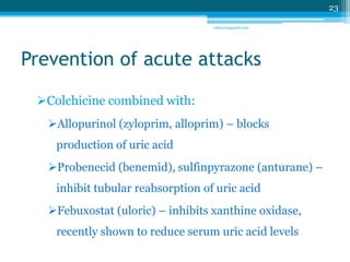 Prevention of acute attacks 
Colchicine combined with: 
Allopurinol (zyloprim, alloprim) – blocks 
production of uric acid 
Probenecid (benemid), sulfinpyrazone (anturane) – 
inhibit tubular reabsorption of uric acid 
Febuxostat (uloric) – inhibits xanthine oxidase, 
recently shown to reduce serum uric acid levels 
23 
sriloy21@gmail.com 
 