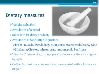 Dietary measures 
Weight reduction 
Avoidance of alcohol 
more low-fat dairy products 
Avoidance of foods high in purines 
24 
sriloy21@gmail.com 
High: mussels, liver, kidney, meat soups, sweetbreads, beer & wine 
Moderate: Chicken, salmon, crab, mutton, pork, beef, ham 
Vitamin C intake of 1,500 mg per day decreases the risk of gout 
by 45% 
Coffee, but not tea, consumption is associated with a lower risk 
of gout 
 