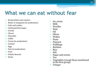 What we can eat without fear 
 Bread (white) and crackers 
 Butter or margarine (in moderation) 
 Cake and cookies 
 Carbonated beverages 
 Cereals 
 Cheese 
 Chocolate 
 Coffee 
 Cream (in moderation) 
 Custard 
 Eggs 
 Fats (in moderation) 
 Fruit 
 Gelatin desserts 
 Herbs 
• Ice cream 
• Milk 
• Noodles 
• Nuts 
• Oil 
• Olives 
• Pickles 
• Pasta 
• Popcorn 
• Puddings 
• Relishes 
• Rice 
• Salt 
• Sugar and sweets 
• Tea 
• Vegetables (except those mentioned 
in the first group) 
• Vinegar 
25 
sriloy21@gmail.com 
 