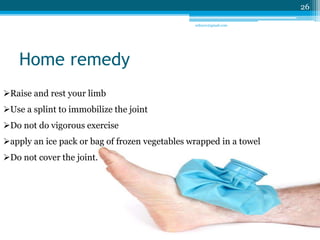 Home remedy 
Raise and rest your limb 
Use a splint to immobilize the joint 
Do not do vigorous exercise 
apply an ice pack or bag of frozen vegetables wrapped in a towel 
Do not cover the joint. 
26 
sriloy21@gmail.com 
 