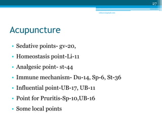 Acupuncture 
• Sedative points- gv-20, 
• Homeostasis point-Li-11 
• Analgesic point- st-44 
• Immune mechanism- Du-14, Sp-6, St-36 
• Influential point-UB-17, UB-11 
• Point for Pruritis-Sp-10,UB-16 
• Some local points 
27 
sriloy21@gmail.com 
 