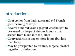 Introduction 
Gout comes from Latin gutta and old French 
gote meaning "a drop." 
Several hundred years ago gout was thought to 
be caused by drops of viscous humors that 
seeped from blood into the joints 
Gouty arthritis in one or more joints (but less 
than four) 
May be precipitated by trauma, surgery, alcohol 
ingestion, or infection 
3 
sriloy21@gmail.com 
 