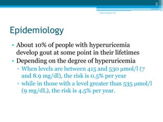 Epidemiology 
• About 10% of people with hyperuricemia 
develop gout at some point in their lifetimes 
• Depending on the degree of hyperuricemia 
▫ When levels are between 415 and 530 μmol/l (7 
and 8.9 mg/dl), the risk is 0.5% per year 
▫ while in those with a level greater than 535 μmol/l 
(9 mg/dL), the risk is 4.5% per year. 
5 
sriloy21@gmail.com 
 