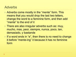 Adverbs
   Adverbs come mostly in the “mente” form. This
    means that you would drop the last two letters,
    change the word to a feminine form, and then add
    “mente” to the end of it
   There are also irregular adverbs such as: muy,
    mucho, mas, peor, siempre, nunca, poco, tan,
    demasiado, y bastande
   If a word ends in “e”, then there is no need to change
    it before “mente-ing” it because it has no feminine
    form
 