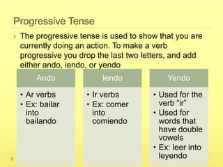 Progressive Tense
   The progressive tense is used to show that you are
    currently doing an action. To make a verb
    progressive you drop the last two letters, and add
    either ando, iendo, or yendo
         Ando             Iendo             Yendo

    • Ar verbs        • Ir verbs        • Used for the
    • Ex: bailar      • Ex: comer         verb “ir”
      into              into            • Used for
      bailando          comiendo          words that
                                          have double
                                          vowels
                                        • Ex: leer into
                                          leyendo
 