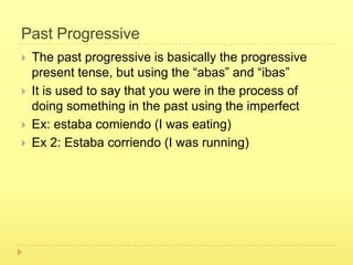 Past Progressive
   The past progressive is basically the progressive
    present tense, but using the “abas” and “ibas”
   It is used to say that you were in the process of
    doing something in the past using the imperfect
   Ex: estaba comiendo (I was eating)
   Ex 2: Estaba corriendo (I was running)
 