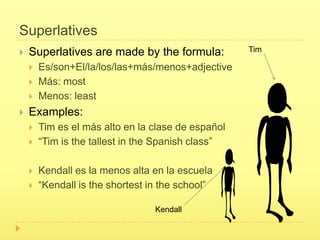 Superlatives
   Superlatives are made by the formula:           Tim

       Es/son+El/la/los/las+más/menos+adjective
       Más: most
       Menos: least
   Examples:
       Tim es el más alto en la clase de español
       “Tim is the tallest in the Spanish class”

       Kendall es la menos alta en la escuela
       “Kendall is the shortest in the school”

                                  Kendall
 