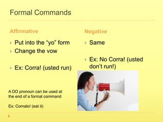 Formal Commands

Affirmative                   Negative

   Put into the “yo” form       Same
   Change the vow
                                 Ex: No Corra! (usted
   Ex: Corra! (usted run)        don’t run!)



A DO pronoun can be used at
the end of a formal command

Ex: Comalo! (eat it)
 