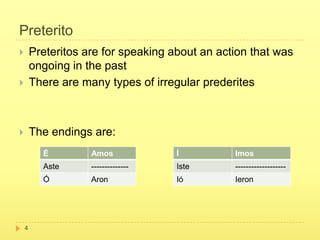 Preterito
       Preteritos are for speaking about an action that was
        ongoing in the past
       There are many types of irregular prederites



       The endings are:
          É         Amos             Í          Imos
          Aste      --------------   Iste       -------------------
          Ó         Aron             Ió         Ieron




    4
 