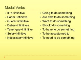 Modal Verbs
   Ir+a+infinitive            Going to do something
   Poder+infinitive           Are able to do something
   Querer+infinitive          Want to do something
   Deber+infinitives          Should do something
   Tener que+infinitive       To have to do something
   Soler+infinitive           To be accustomed to
   Necesistar+infinitive      To need to do something
 