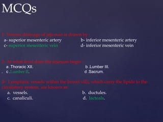 MCQs
1- Venous drainage of jejunum is drawn by :
a- superior mesenteric artery b- inferior mesenteric artery
c- superior mesenteric vein d- inferior mesenteric vein
2- At what level does the jejunum begin :
a .Thoracic XII. b .Lumber III.
. c .Lumber II. d .Sacrum.
3- Lymphatic vessels within the bowel villi, which carry the lipids to the
circulatory system, are known as:
a. vessels. b. ductules.
c. canaliculi. d. lacteals.
 