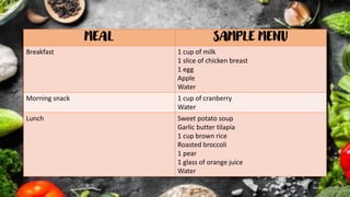 MEAL SAMPLE MENU
Breakfast 1 cup of milk
1 slice of chicken breast
1 egg
Apple
Water
Morning snack 1 cup of cranberry
Water
Lunch Sweet potato soup
Garlic butter tilapia
1 cup brown rice
Roasted broccoli
1 pear
1 glass of orange juice
Water
 