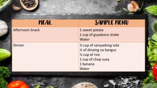 MEAL SAMPLE MENU
Afternoon Snack 1 sweet potato
1 cup of guyabano shake
Water
Dinner ½ cup of sarsyadong isda
½ of dinaing na bangus
½ cup of rice
1 cup of chop suey
1 banana
Water
 