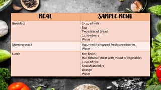 MEAL SAMPLE MENU
Breakfast 1 cup of milk
Egg
Two slices of bread
1 strawberry
Water
Morning snack Yogurt with chopped fresh strawberries
Water
Lunch Bon broth
Half fish/half meat with mixed of vegetables
1 cup of rice
Squash and okra
Orange
Water
 