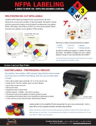 NFPA LABELINGA GUIDE TO NFPA 704 / NFPA FIRE DIAMOND LABELING
2
4
3
W
Creative Safety Supply | phone: 1-866-777-1360 | fax: 330-777-8818
www.creativesafetysupply.com | email: info@creativesafetysupply.com
Custom Label and Sign Printer
CUSTOM LABELS - PROFESSIONAL RESULTS
The LabelTac 4 and LabelTac 4 PRO Industrial Thermal Printers are the easiest
way to print all of your NFPA, Pipe Marking, GHS, 5S, Lean, and other labels
in-house!
• Print indoor/outdoor signs and labels 1/2” to 4" tall, and 40" long
• Labels are UV, chemical, weather, water, and wear resistant
• Won't fade or smear over time
• 300 dpi print head
• Supplies are easy to load/unload
• ROHS Compliant + ISO9001 + ISO14001 Compliant
• Thousands of pre-made templates and safety symbols included
• Compatible with Microsoft Word, Excel, OpenOffice or Bartender (included)
• 4 year warranty on print head and parts "Manufacturer Defects"
LabelTac 4 PRO
Easy to use, and easy on the budget!
Labels printed on the LabelTac Printers are perfect for use in any environment - from a
quiet office to the toughest industrial manufacturing facilities.
Supply is available in a variety of colors and sizes, giving you the ability to create all of the custom signs and
labels necessary for your facility. If you need larger signs and labels, the LabelTac 9 prints labels up to 9” wide.
Call 1-866-777-1360 for more information.
PRE-PRINTED DIE-CUT NFPA LABELS
LabelTac NFPA labels are designed with a pre-printed multi-color
diamond for visual communication of chemical safety information. Simply
print the required information onto the label for professional, long lasting
NFPA / RTK labels, then PEEL & STICK! No more using markers! Works
with both the LabelTac 4 and LabelTac 4 PRO printers.
Die-Cut NFPA / RTK Labels
Available in 3 sizes
We stock a variety of pre-printed die-cut labels:
as well as continuous supply in a variety of colors
and sizes. The ability to create your own, custom
labels in-house is now cost-effective and EASY!
4” x 6”
3” x 5”
2” x 2”
• Warning
• Caution
• NFPA
• Notice
• Danger
• Orange header
Pre-made NFPA Label Templates and PPE Symbols are included
with the LabelTac 4 and LabelTac 4 PRO.
 