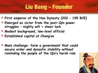 Liu Bang - Founder
 First emperor of the Han Dynasty (202 – 195 BCE)
 Emerged as victor from the post-Qin power
struggles – mighty will + sheer luck
 Modest background, low-level official
 Established capital at Chang’an
 Main challenge: form a government that could
secure order and dynastic stability without
reminding the people of the Qin’s harsh rule
 