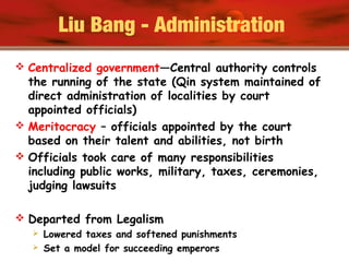 Liu Bang - Administration
 Centralized government—Central authority controls
the running of the state (Qin system maintained of
direct administration of localities by court
appointed officials)
 Meritocracy – officials appointed by the court
based on their talent and abilities, not birth
 Officials took care of many responsibilities
including public works, military, taxes, ceremonies,
judging lawsuits
 Departed from Legalism
 Lowered taxes and softened punishments
 Set a model for succeeding emperors
 