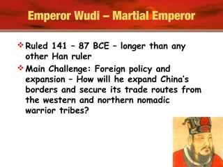 Emperor Wudi – Martial Emperor
 Ruled 141 – 87 BCE – longer than any
other Han ruler
 Main Challenge: Foreign policy and
expansion – How will he expand China’s
borders and secure its trade routes from
the western and northern nomadic
warrior tribes?
 