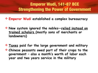 Emperor Wudi, 141-87 BCE
Strengthening the Power of Government
 Emperor Wudi established a complex bureaucracy
 New system ignored the nobles—relied instead on
trained scholars (mostly sons of merchants or
landowners)
 Taxes paid for the large government and military
 Chinese peasants owed part of their crops to the
government – also a month’s worth of labor each
year and two years service in the military
 