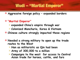 Wudi – “Martial Emperor”
 Aggressive foreign policy – expanded borders
 “Martial Emperor”
 expanded China’s empire through war
 Colonized Manchuria, Korea & Vietnam
 Chinese culture strongly impacted these regions
 Needed a strong military to open up the trade
routes to the West
 Han as militaristic as Qin had been
 Army of 300,000 to a million
 Campaigns to the west for access to Central
Asian trade for horses, cattle, and furs
 