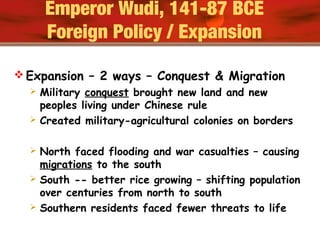  Expansion – 2 ways – Conquest & Migration
 Military conquest brought new land and new
peoples living under Chinese rule
 Created military-agricultural colonies on borders
 North faced flooding and war casualties – causing
migrations to the south
 South -- better rice growing – shifting population
over centuries from north to south
 Southern residents faced fewer threats to life
Emperor Wudi, 141-87 BCE
Foreign Policy / Expansion
 