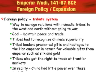  Foreign policy - tribute system
Way to manage relations with nomadic tribes to
the west and north without going to war
Goal – maintain peace and trade
Tribes had to recognize Chinese superiority
Tribal leaders presented gifts and hostages to
the Han emperor in return for valuable gifts from
emperor such as silk and gold
Tribes also got the right to trade at frontier
markets
In reality – China had little power over these
Emperor Wudi, 141-87 BCE
Foreign Policy / Expansion
 