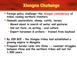 Xiongnu Challenge
 Foreign policy challenge—the Xiongnu confederacy of
tribes raiding northern frontiers
 Nomadic pastoralists –sheep, cattle, horses
 Moved about in search of water and pastures
 Did not farm, no writing – oral culture
 Expert horsemen & archers – trained from boyhood
 By 209 BCE – the Xiongnu tribes had established a
growing empire in Mongolia
 Frequent border raids into China -- constant struggles
between China and the northern tribes will last for
1,500 years
 