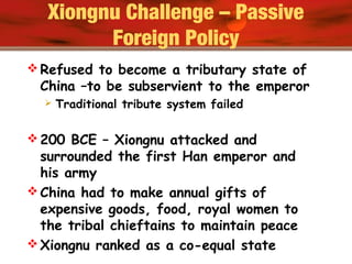 Xiongnu Challenge – Passive
Foreign Policy
 Refused to become a tributary state of
China –to be subservient to the emperor
 Traditional tribute system failed
 200 BCE – Xiongnu attacked and
surrounded the first Han emperor and
his army
 China had to make annual gifts of
expensive goods, food, royal women to
the tribal chieftains to maintain peace
 Xiongnu ranked as a co-equal state
 