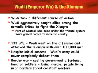 Wudi (Emperor Wu) & the Xiongnu
 Wudi took a different course of action
 Wudi aggressively sought allies among the
nomadic tribes to fight the Xiongnu
 Part of Central Asia came under the tribute system –
Wudi gained horses to increase cavalry
 133 BCE – Wudi went on the offensive and
attacked the Xiongnu with over 100,000 men
 Despite initial success – Wudi’s army could
never completely defeat them
 Border war – costing government a fortune,
hard on soldiers – losing morale, people living
near borders faced constant warfare
 