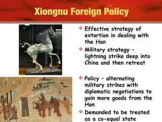 Xiongnu Foreign Policy
 Effective strategy of
extortion in dealing with
the Han
 Military strategy –
lightning strike deep into
China and then retreat
 Policy – alternating
military strikes with
diplomatic negotiations to
gain more goods from the
Han
 Demanded to be treated
as a co-equal state
 