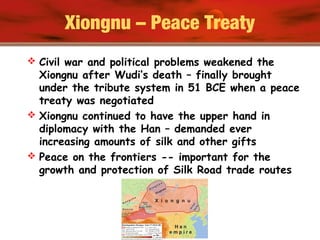 Xiongnu – Peace Treaty
 Civil war and political problems weakened the
Xiongnu after Wudi’s death – finally brought
under the tribute system in 51 BCE when a peace
treaty was negotiated
 Xiongnu continued to have the upper hand in
diplomacy with the Han – demanded ever
increasing amounts of silk and other gifts
 Peace on the frontiers -- important for the
growth and protection of Silk Road trade routes
 