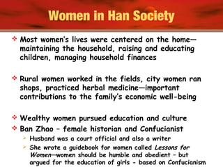 Women in Han Society
 Most women’s lives were centered on the home—
maintaining the household, raising and educating
children, managing household finances
 Rural women worked in the fields, city women ran
shops, practiced herbal medicine—important
contributions to the family’s economic well-being
 Wealthy women pursued education and culture
 Ban Zhao – female historian and Confucianist
 Husband was a court official and also a writer
 She wrote a guidebook for women called Lessons for
Women—women should be humble and obedient – but
argued for the education of girls - based on Confucianism
 