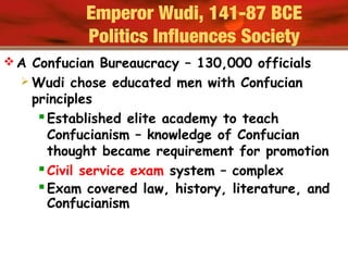  A Confucian Bureaucracy – 130,000 officials
 Wudi chose educated men with Confucian
principles
Established elite academy to teach
Confucianism – knowledge of Confucian
thought became requirement for promotion
Civil service exam system – complex
Exam covered law, history, literature, and
Confucianism
Emperor Wudi, 141-87 BCE
Politics Influences Society
 