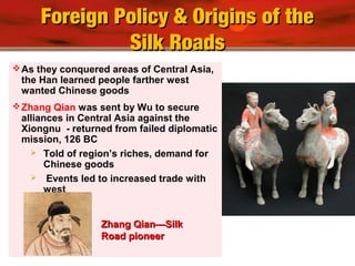 Foreign Policy & Origins of theForeign Policy & Origins of the
Silk RoadsSilk Roads
As they conquered areas of Central Asia,
the Han learned people farther west
wanted Chinese goods
Zhang Qian was sent by Wu to secure
alliances in Central Asia against the
Xiongnu - returned from failed diplomatic
mission, 126 BC
 Told of region’s riches, demand for
Chinese goods
 Events led to increased trade with
west
Zhang Qian—SilkZhang Qian—Silk
Road pioneerRoad pioneer
 