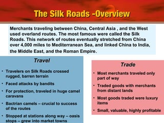 Merchants traveling between China, Central Asia , and the West
used overland routes. The most famous were called the Silk
Roads. This network of routes eventually stretched from China
over 4,000 miles to Mediterranean Sea, and linked China to India,
the Middle East, and the Roman Empire..
• Travelers on Silk Roads crossed
rugged, barren terrain
• Faced attacks by bandits
• For protection, traveled in huge camel
caravans
• Bactrian camels – crucial to success
of the routes
• Stopped at stations along way – oasis
stops – grew into market towns
TravelTravel
• Most merchants traveled only
part of way
• Traded goods with merchants
from distant lands
• Most goods traded were luxury
items
• Small, valuable, highly profitable
TradeTrade
The Silk Roads -OverviewThe Silk Roads -Overview
 