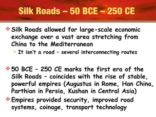 Silk Roads – 50 BCE – 250 CE
 Silk Roads allowed for large-scale economic
exchange over a vast area stretching from
China to the Mediterranean
 It isn’t a road – several interconnecting routes
 50 BCE – 250 CE marks the first era of the
Silk Roads – coincides with the rise of stable,
powerful empires (Augustus in Rome, Han China,
Parthian in Persia, Kushan in Central Asia)
 Empires provided security, improved road
systems, coinage, transport technology
 