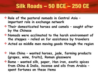 Silk Roads – 50 BCE – 250 CE
 Role of the pastoral nomads in Central Asia –
important role in exchange network
 Their domesticated horses and camels – sought after
by the Chinese
 Nomads were acclimated to the harsh environment of
the steppes – relied on for assistance by travelers
 Acted as middle men moving goods through the region
 Han China – wanted horses, jade, farming products
(grapes, wine, fruits), Roman glassware
 Rome – wanted silk, paper, Han iron, exotic spices
from China & India, incense and oils from Arabia –
spent fortunes on these items
 