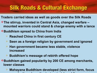 Silk Roads & Cultural ExchangeSilk Roads & Cultural Exchange
Traders carried ideas as well as goods over the Silk Roads
The stirrup, invented in Central Asia, changed warfare –
mounted warriors could stand & charge enemy with a lance
Buddhism spread to China from India
 Reached China in first century CE
 Seen as a foreign religion by government and ignored
 Han government became less stable, violence
increased
 Buddhism’s message of rebirth offered hope
Buddhism gained popularity by 200 CE among merchants,
lower classes
 Mahayana Buddhism developed (less strict form, focus
 