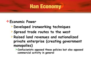 Han Economy
 Economic Power
 Developed ironworking techniques
 Spread trade routes to the west
 Raised land revenues and nationalized
private enterprise (creating government
monopolies)
Confucianists opposed these policies but also opposed
commercial activity in general
 