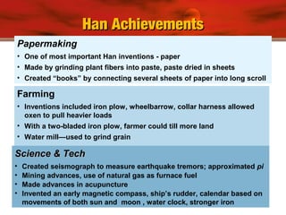 Papermaking
• One of most important Han inventions - paper
• Made by grinding plant fibers into paste, paste dried in sheets
• Created “books” by connecting several sheets of paper into long scroll
Farming
• Inventions included iron plow, wheelbarrow, collar harness allowed
oxen to pull heavier loads
• With a two-bladed iron plow, farmer could till more land
• Water mill—used to grind grain
Han AchievementsHan Achievements
Science & TechScience & Tech
• Created seismograph to measure earthquake tremors; approximated pi
• Mining advances, use of natural gas as furnace fuel
• Made advances in acupuncture
• Invented an early magnetic compass, ship’s rudder, calendar based on
movements of both sun and moon , water clock, stronger iron
 