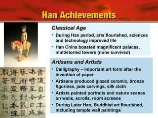 Classical AgeClassical Age
• During Han period, arts flourished, sciences
and technology improved life
• Han China boasted magnificent palaces,
multistoried towers (none survived)
Artisans and ArtistsArtisans and Artists
• Calligraphy – important art form after the
invention of paper
• Artisans produced glazed ceramic, bronze
figurines, jade carvings, silk cloth
• Artists painted portraits and nature scenes
on walls, scrolls, room screens
• During Later Han, Buddhist art flourished,
including temple wall paintings
Han AchievementsHan Achievements
 