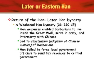 Later or Eastern Han
 Return of the Han– Later Han Dynasty
 A Weakened Han Dynasty [23-220 CE]
 Han weakness enabled barbarians to live
inside the Great Wall, serve in army, and
intermarry with Chinese
 Led to sinicization (adoption of Chinese
culture) of barbarians
 Han failed to force local government
officials to send tax revenues to central
government
 