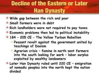 Decline of the Eastern or Later
Han Dynasty
 Wide gap between the rich and poor
 Small farmers were in debt
 Rich landholders were not required to pay taxes
 Economic problems then led to political instability
 184 – 205 CE – The Yellow Turban Rebellion
 Peasant revolt against the government united by
teachings of Daoism
 Agrarian crisis – famine in north sent farmers
into the south looking for work – labor surplus
exploited by wealthy landowners
 Later Han Dynasty ruled until 220 CE – emigration
of nomadic peoples into the north kept the nation
divided
 