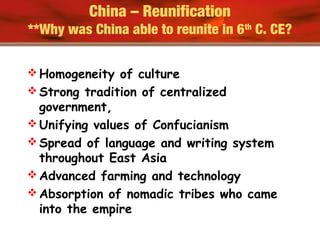 China – Reunification
**Why was China able to reunite in 6th
C. CE?
 Homogeneity of culture
 Strong tradition of centralized
government,
 Unifying values of Confucianism
 Spread of language and writing system
throughout East Asia
 Advanced farming and technology
 Absorption of nomadic tribes who came
into the empire
 