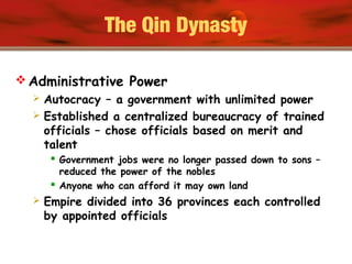 The Qin Dynasty
 Administrative Power
 Autocracy – a government with unlimited power
 Established a centralized bureaucracy of trained
officials – chose officials based on merit and
talent
 Government jobs were no longer passed down to sons –
reduced the power of the nobles
 Anyone who can afford it may own land
 Empire divided into 36 provinces each controlled
by appointed officials
 