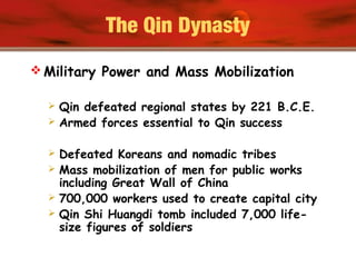 The Qin Dynasty
 Military Power and Mass Mobilization
 Qin defeated regional states by 221 B.C.E.
 Armed forces essential to Qin success
 Defeated Koreans and nomadic tribes
 Mass mobilization of men for public works
including Great Wall of China
 700,000 workers used to create capital city
 Qin Shi Huangdi tomb included 7,000 life-
size figures of soldiers
 