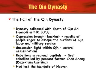 The Qin Dynasty
 The Fall of the Qin Dynasty
 Dynasty collapsed with death of Qin Shi
Huangdi in 210 B.C.E.
 Oppression brought backlash – revolts of
people eager to escape the burdens of Qin
labor and military service
 Succession fight within Qin – several
assassinations
 Rebellions in regional capitals - first
rebellion led by peasant farmer Chen Sheng
(Dazexiang Uprising)
 Had lost the Mandate of Heaven
 